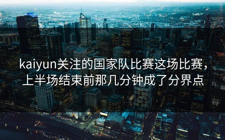 kaiyun关注的国家队比赛这场比赛，上半场结束前那几分钟成了分界点