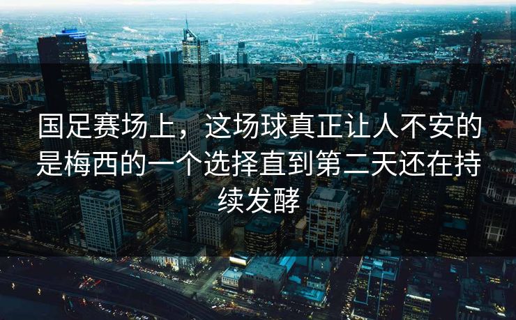 国足赛场上，这场球真正让人不安的是梅西的一个选择直到第二天还在持续发酵