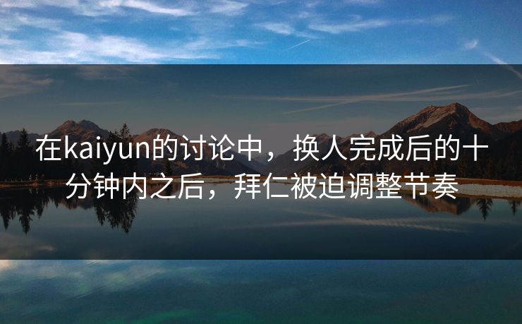 在kaiyun的讨论中，换人完成后的十分钟内之后，拜仁被迫调整节奏