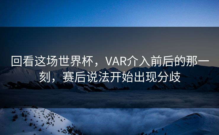 回看这场世界杯，VAR介入前后的那一刻，赛后说法开始出现分歧