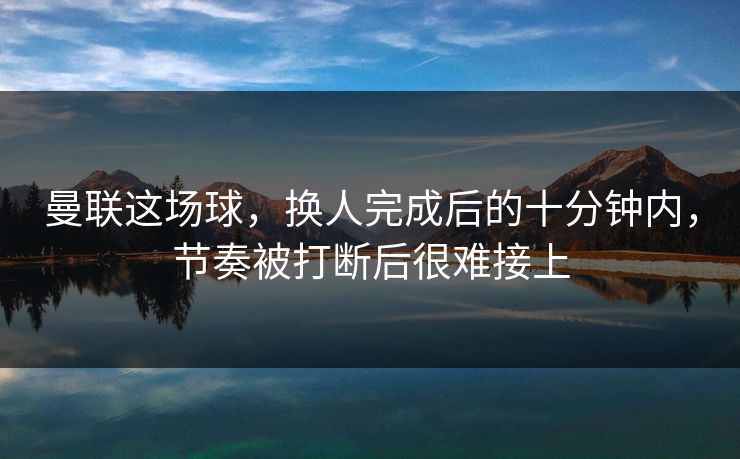 曼联这场球，换人完成后的十分钟内，节奏被打断后很难接上