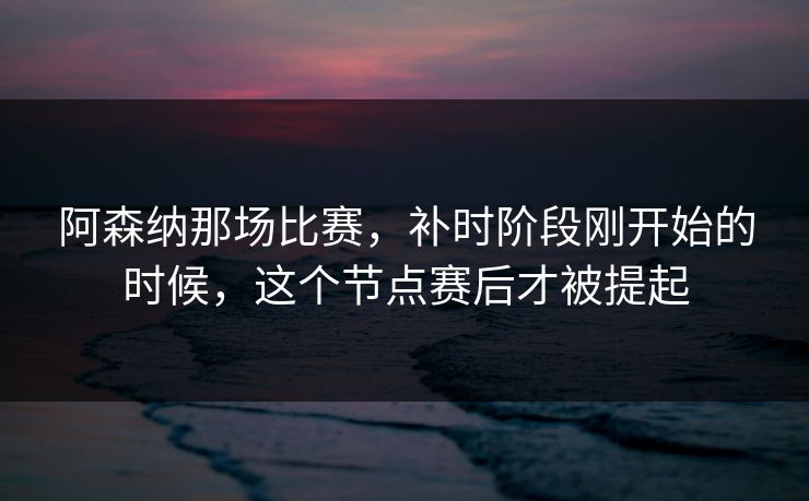阿森纳那场比赛，补时阶段刚开始的时候，这个节点赛后才被提起
