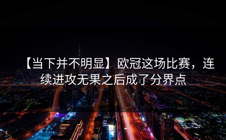 【当下并不明显】欧冠这场比赛，连续进攻无果之后成了分界点