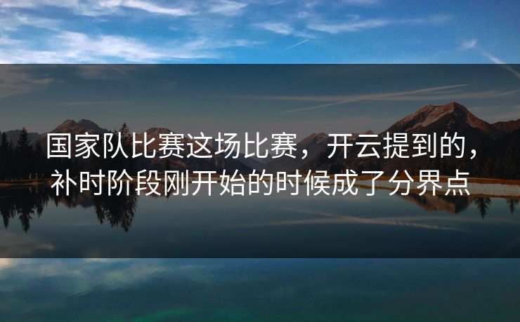 国家队比赛这场比赛，开云提到的，补时阶段刚开始的时候成了分界点