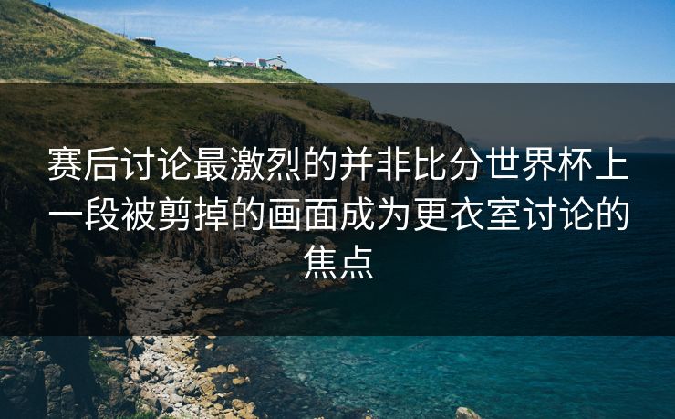 赛后讨论最激烈的并非比分世界杯上一段被剪掉的画面成为更衣室讨论的焦点