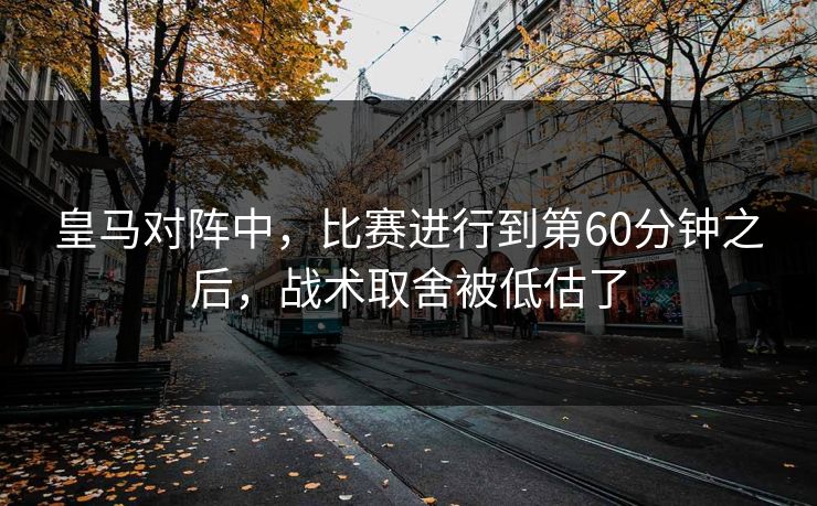 皇马对阵中，比赛进行到第60分钟之后，战术取舍被低估了