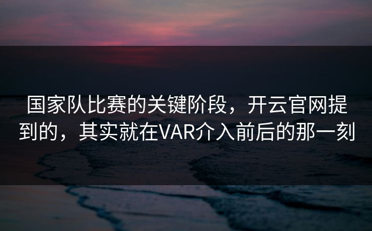 国家队比赛的关键阶段，开云官网提到的，其实就在VAR介入前后的那一刻