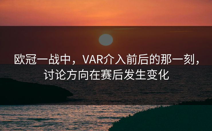 欧冠一战中，VAR介入前后的那一刻，讨论方向在赛后发生变化