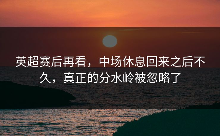英超赛后再看，中场休息回来之后不久，真正的分水岭被忽略了