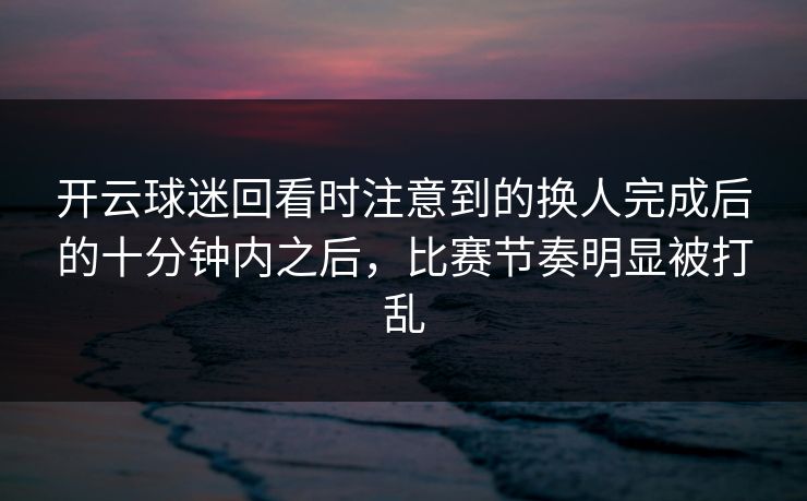 开云球迷回看时注意到的换人完成后的十分钟内之后，比赛节奏明显被打乱