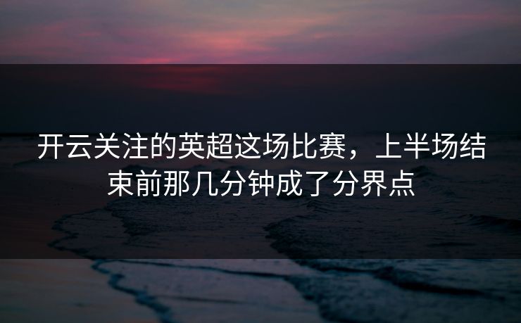 开云关注的英超这场比赛，上半场结束前那几分钟成了分界点