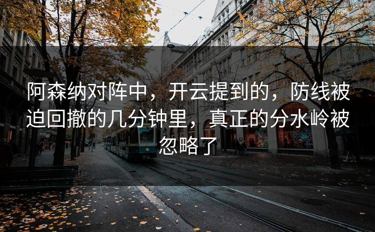 阿森纳对阵中，开云提到的，防线被迫回撤的几分钟里，真正的分水岭被忽略了