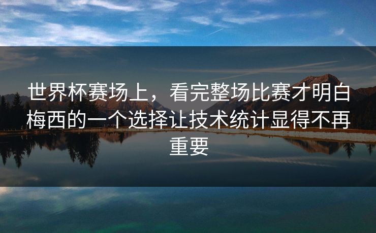 世界杯赛场上，看完整场比赛才明白梅西的一个选择让技术统计显得不再重要