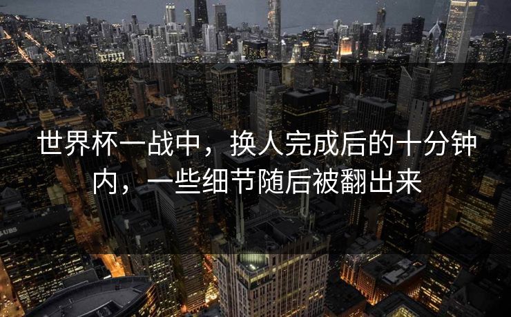 世界杯一战中，换人完成后的十分钟内，一些细节随后被翻出来