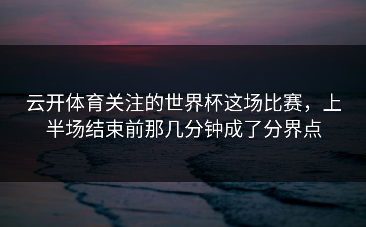 云开体育关注的世界杯这场比赛，上半场结束前那几分钟成了分界点