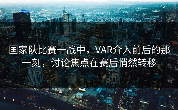 国家队比赛一战中，VAR介入前后的那一刻，讨论焦点在赛后悄然转移